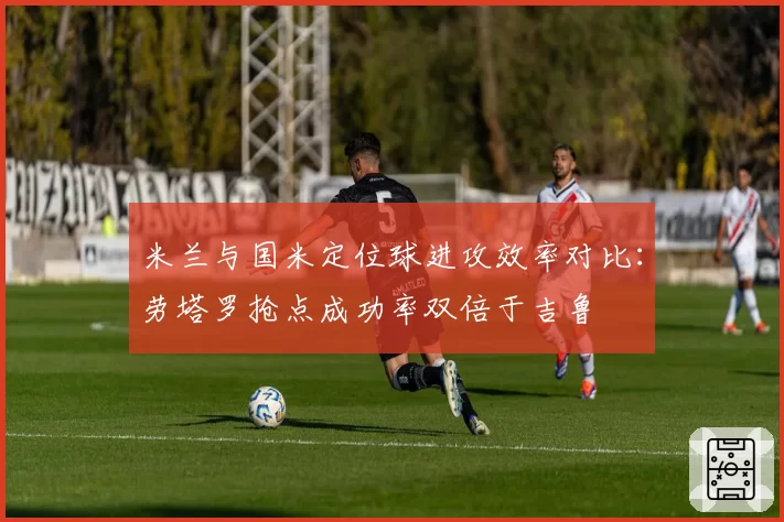 米兰与国米定位球进攻效率对比：劳塔罗抢点成功率双倍于吉鲁