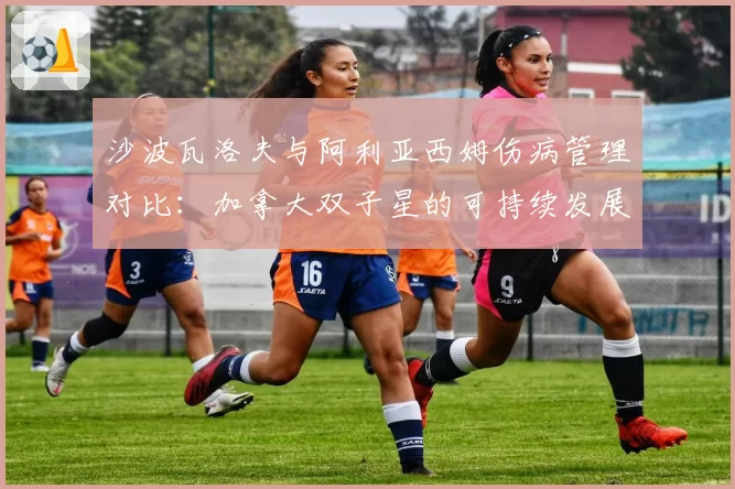 沙波瓦洛夫与阿利亚西姆伤病管理对比:加拿大双子星的可持续发展难题