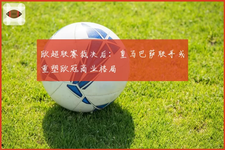 欧超联赛裁决后：皇马巴萨联手或重塑欧冠商业格局
