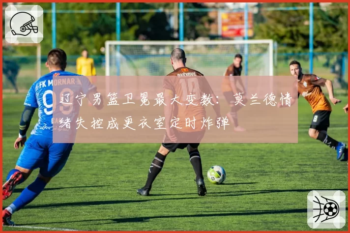 辽宁男篮卫冕最大变数：莫兰德情绪失控成更衣室定时炸弹