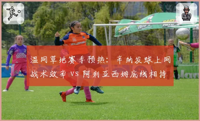 温网草地赛季预热：辛纳发球上网战术效率 vs 阿利亚西姆底线相持能力