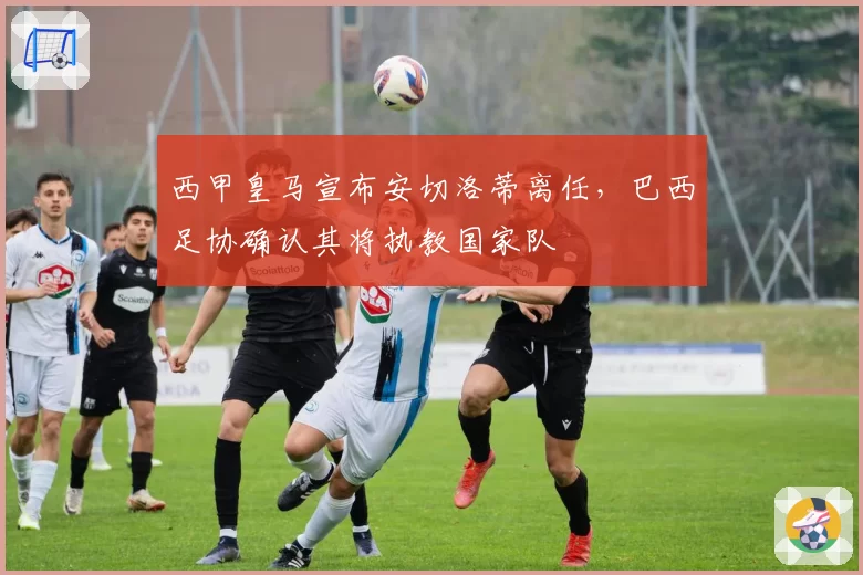 西甲皇马宣布安切洛蒂离任,巴西足协确认其将执教国家队