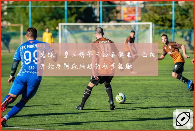 意媒：皇马想签卡拉菲奥里，已经开始与阿森纳进行初步接触