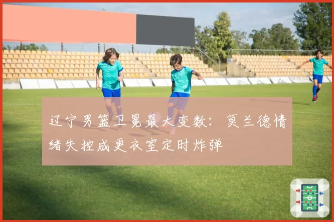 辽宁男篮卫冕最大变数:莫兰德情绪失控成更衣室定时炸弹