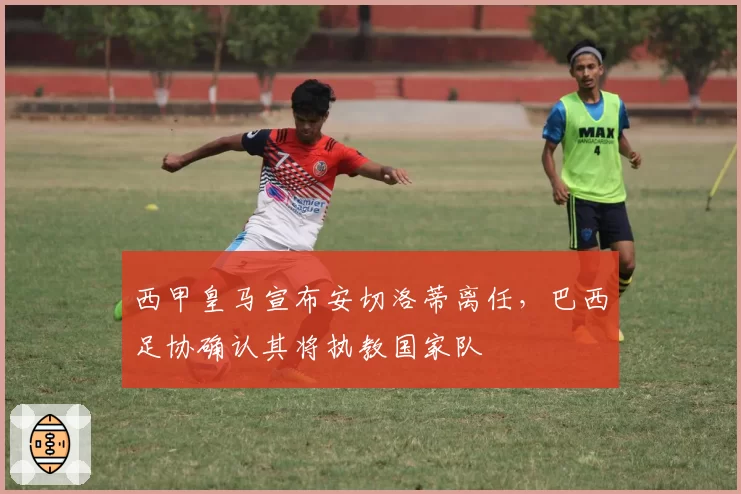 西甲皇马宣布安切洛蒂离任,巴西足协确认其将执教国家队