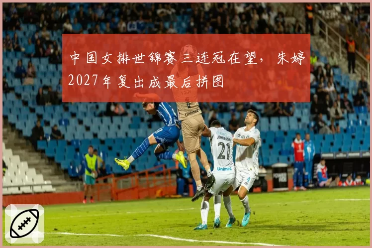 中国女排世锦赛三连冠在望,朱婷2027年复出成最后拼图