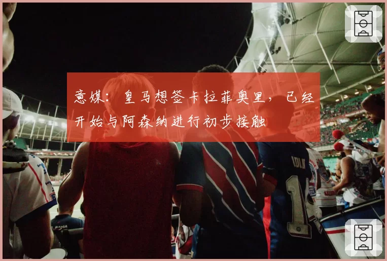 意媒：皇马想签卡拉菲奥里，已经开始与阿森纳进行初步接触