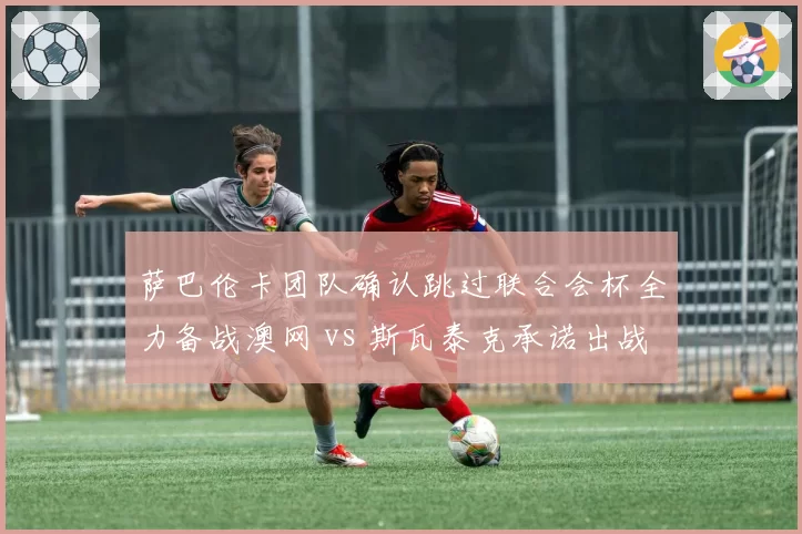 萨巴伦卡团队确认跳过联合会杯全力备战澳网 vs 斯瓦泰克承诺出战华沙表演赛，东欧双姝商业与竞技路线分道扬镳