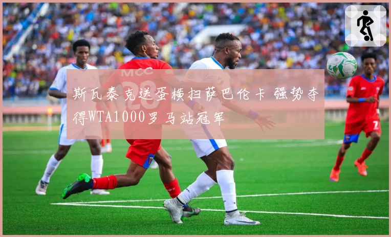 斯瓦泰克送蛋横扫萨巴伦卡 强势夺得WTA1000罗马站冠军