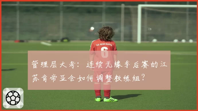 管理层大考:连续无缘季后赛的江苏肯帝亚会如何调整教练组?
