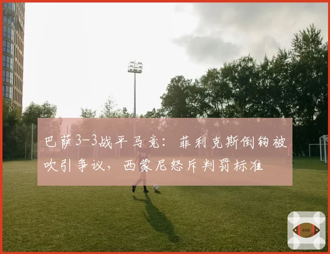 巴萨3-3战平马竞:菲利克斯倒钩被吹引争议,西蒙尼怒斥判罚标准