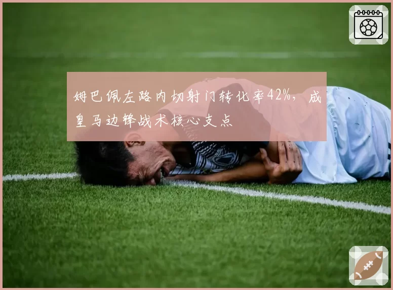 姆巴佩左路内切射门转化率42%,成皇马边锋战术核心支点