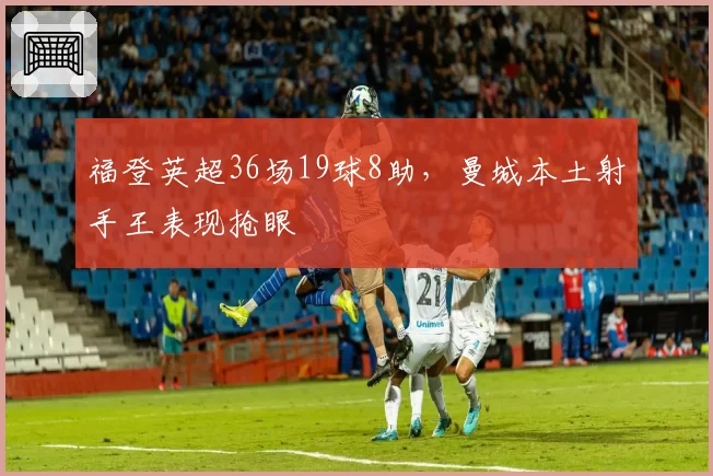 福登英超36场19球8助，曼城本土射手王表现抢眼