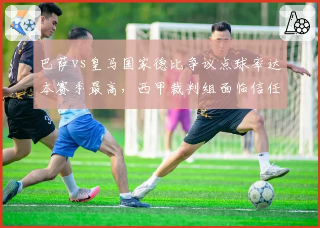 巴萨vs皇马国家德比争议点球率达本赛季最高,西甲裁判组面临信任危机