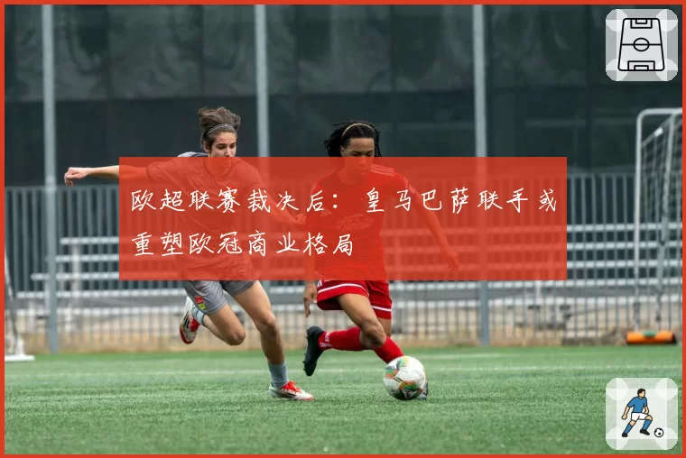 欧超联赛裁决后：皇马巴萨联手或重塑欧冠商业格局