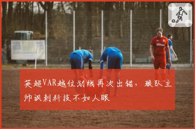 英超VAR越位划线再次出错,狼队主帅讽刺科技不如人眼