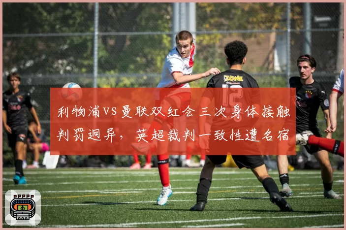 利物浦vs曼联双红会三次身体接触判罚迥异,英超裁判一致性遭名宿质疑