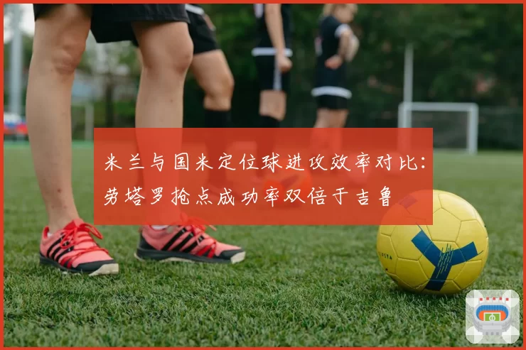 米兰与国米定位球进攻效率对比：劳塔罗抢点成功率双倍于吉鲁