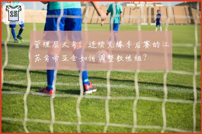管理层大考：连续无缘季后赛的江苏肯帝亚会如何调整教练组？
