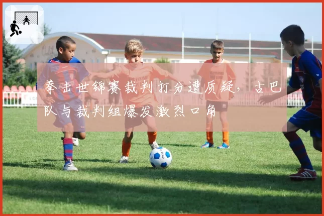 拳击世锦赛裁判打分遭质疑，古巴队与裁判组爆发激烈口角