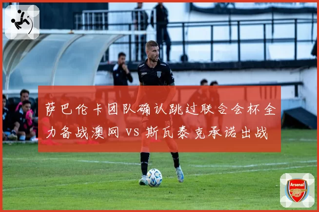 萨巴伦卡团队确认跳过联合会杯全力备战澳网 vs 斯瓦泰克承诺出战华沙表演赛,东欧双姝商业与竞技路线分道扬镳