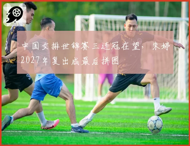 中国女排世锦赛三连冠在望,朱婷2027年复出成最后拼图