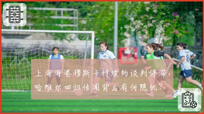 上海海港穆斯卡特续约谈判停滞，哈维尔回归传闻背后有何隐忧？