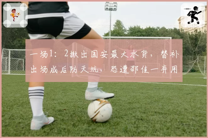 一场1:2揪出国安最大水货,替补出场成后防天坑,恐遭邵佳一弃用